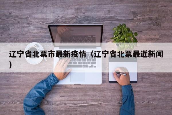 辽宁省北票市最新疫情（辽宁省北票最近新闻）