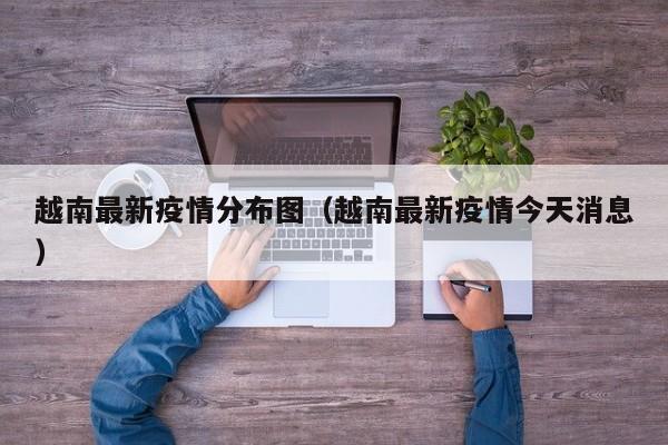 越南最新疫情分布图（越南最新疫情今天消息）
