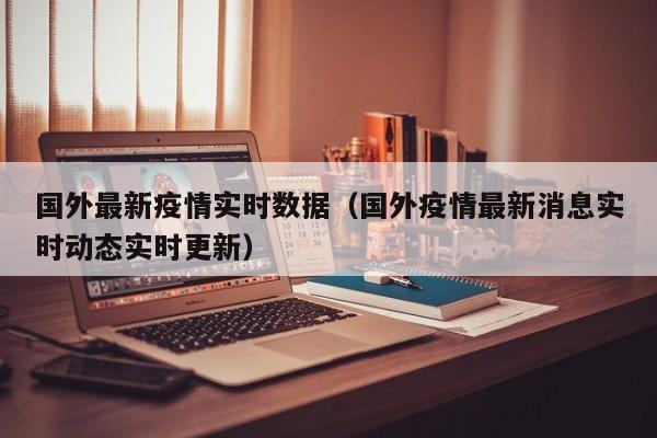 国外最新疫情实时数据（国外疫情最新消息实时动态实时更新）