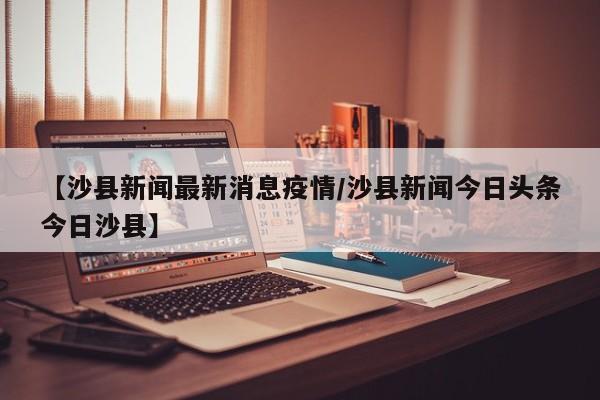 【沙县新闻最新消息疫情/沙县新闻今日头条今日沙县】
