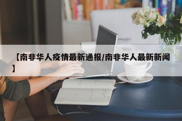 【南非华人疫情最新通报/南非华人最新新闻】