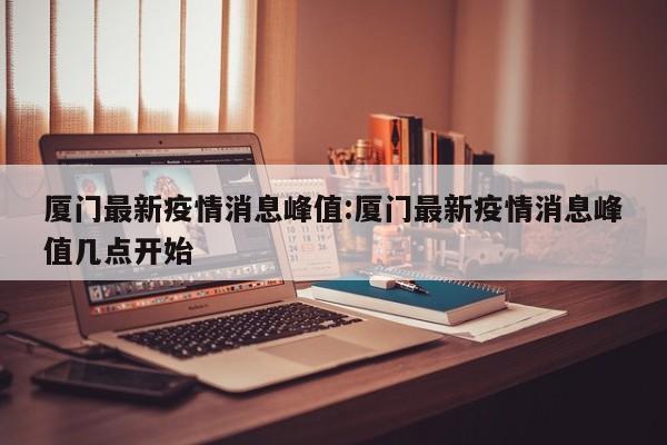 厦门最新疫情消息峰值:厦门最新疫情消息峰值几点开始