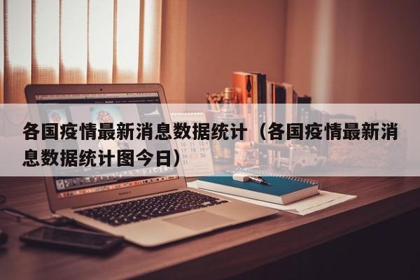 各国疫情最新消息数据统计（各国疫情最新消息数据统计图今日）