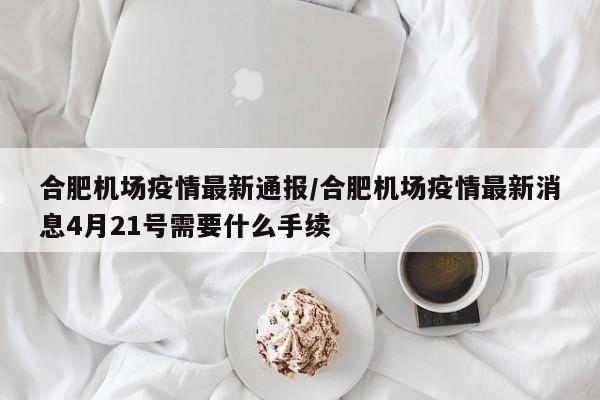 合肥机场疫情最新通报/合肥机场疫情最新消息4月21号需要什么手续