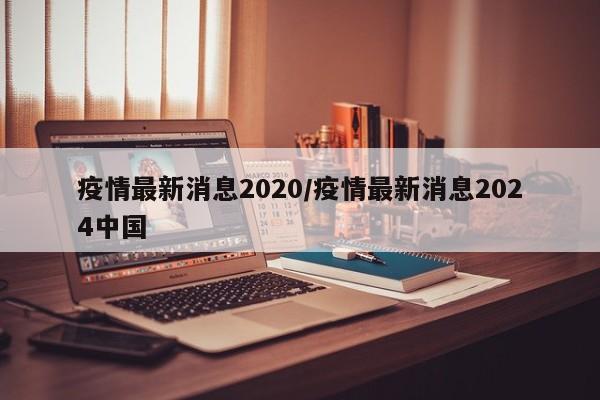 疫情最新消息2020/疫情最新消息2024中国