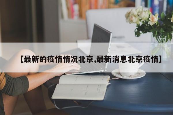 【最新的疫情情况北京,最新消息北京疫情】