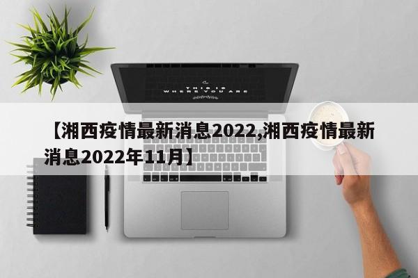 【湘西疫情最新消息2022,湘西疫情最新消息2022年11月】