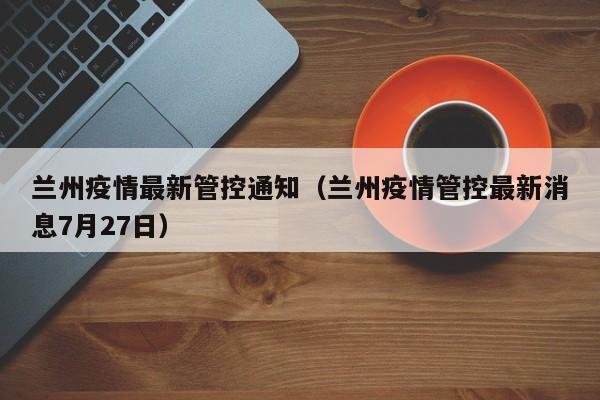 兰州疫情最新管控通知（兰州疫情管控最新消息7月27日）