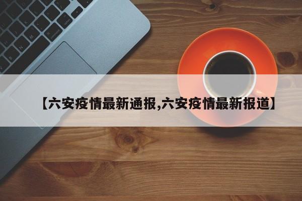 【六安疫情最新通报,六安疫情最新报道】