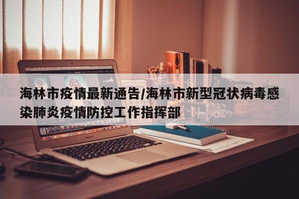 海林市疫情最新通告/海林市新型冠状病毒感染肺炎疫情防控工作指挥部