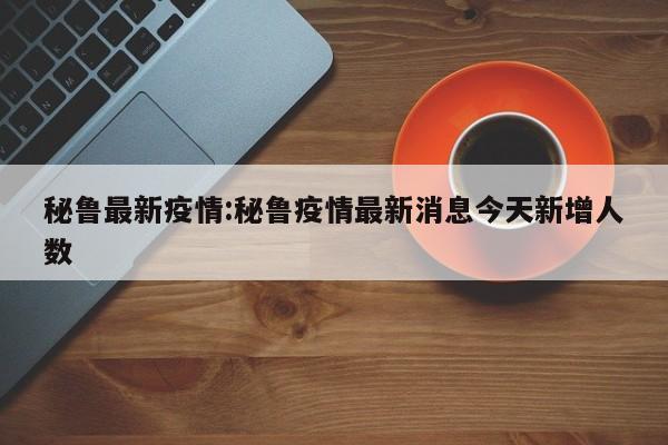 秘鲁最新疫情:秘鲁疫情最新消息今天新增人数