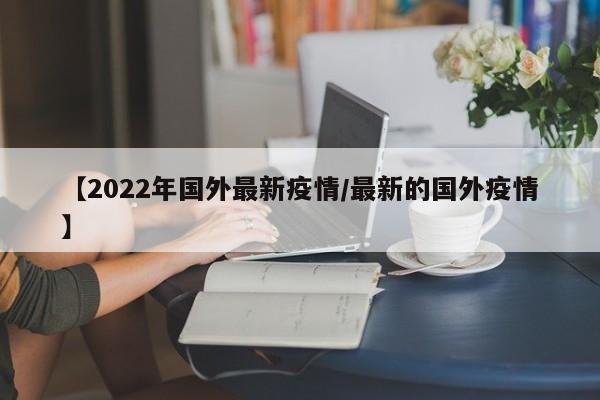 【2022年国外最新疫情/最新的国外疫情】